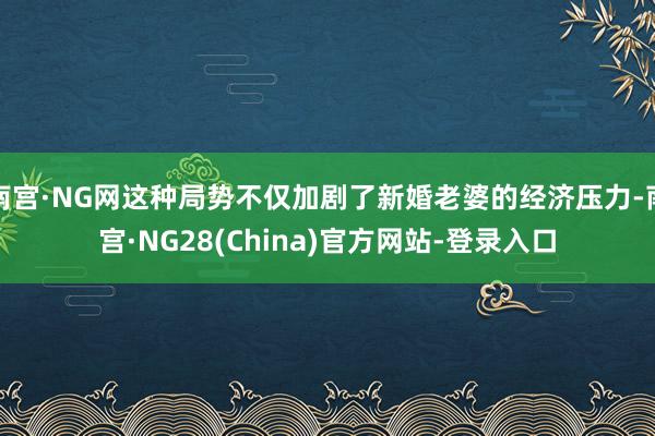 南宫·NG网这种局势不仅加剧了新婚老婆的经济压力-南宫·NG28(China)官方网站-登录入口