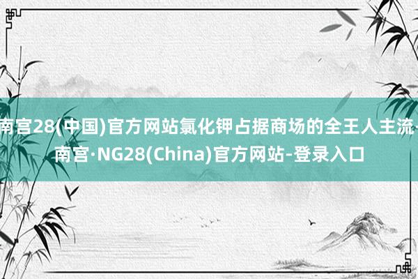 南宫28(中国)官方网站氯化钾占据商场的全王人主流-南宫·NG28(China)官方网站-登录入口