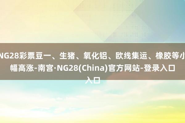 NG28彩票豆一、生猪、氧化铝、欧线集运、橡胶等小幅高涨-南宫·NG28(China)官方网站-登录入口