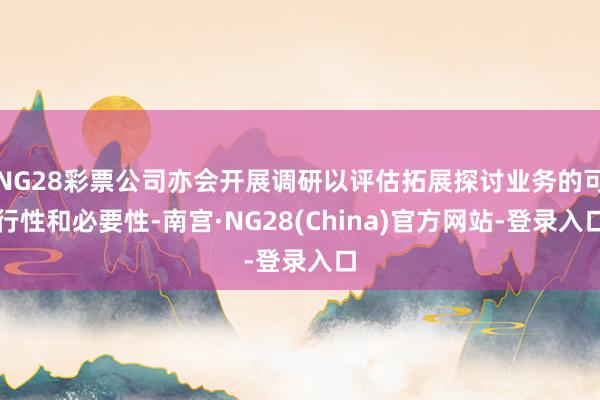 NG28彩票公司亦会开展调研以评估拓展探讨业务的可行性和必要性-南宫·NG28(China)官方网站-登录入口