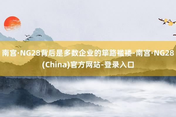 南宫·NG28背后是多数企业的筚路褴褛-南宫·NG28(China)官方网站-登录入口