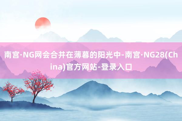 南宫·NG网会合并在薄暮的阳光中-南宫·NG28(China)官方网站-登录入口