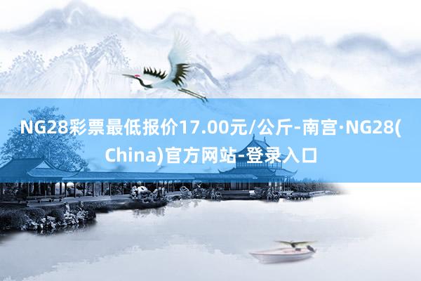 NG28彩票最低报价17.00元/公斤-南宫·NG28(China)官方网站-登录入口