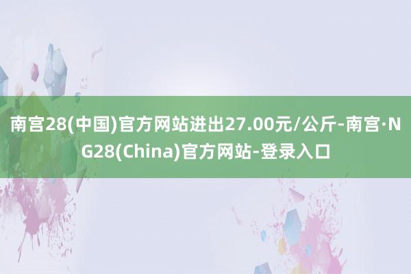 南宫28(中国)官方网站进出27.00元/公斤-南宫·NG28(China)官方网站-登录入口