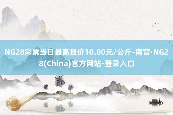 NG28彩票当日最高报价10.00元/公斤-南宫·NG28(China)官方网站-登录入口