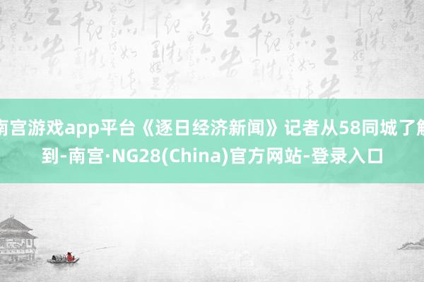 南宫游戏app平台《逐日经济新闻》记者从58同城了解到-南宫·NG28(China)官方网站-登录入口