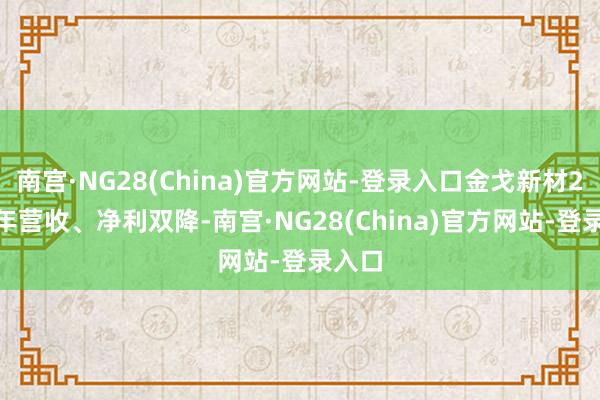南宫·NG28(China)官方网站-登录入口金戈新材2023年营收、净利双降-南宫·NG28(China)官方网站-登录入口