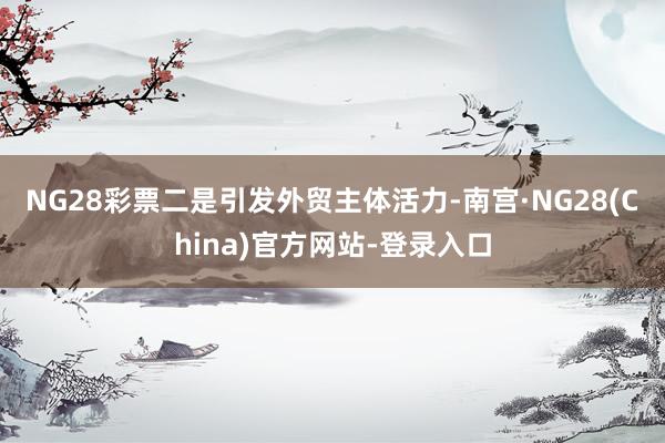 NG28彩票　　二是引发外贸主体活力-南宫·NG28(China)官方网站-登录入口