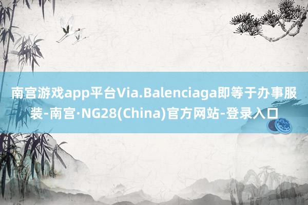 南宫游戏app平台Via.Balenciaga即等于办事服装-南宫·NG28(China)官方网站-登录入口