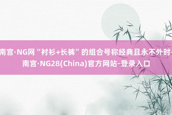 南宫·NG网“衬衫+长裤”的组合号称经典且永不外时-南宫·NG28(China)官方网站-登录入口