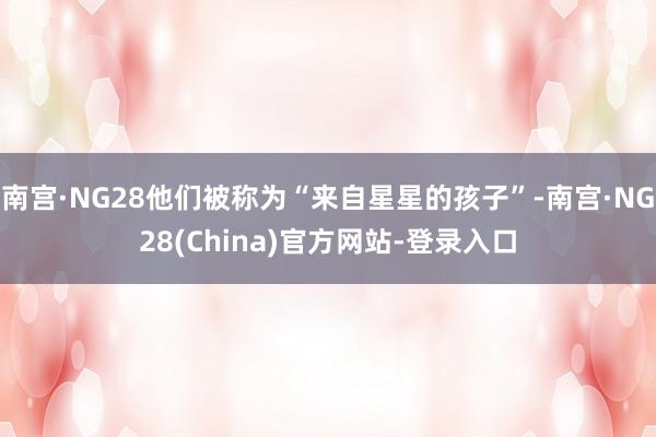 南宫·NG28他们被称为“来自星星的孩子”-南宫·NG28(China)官方网站-登录入口