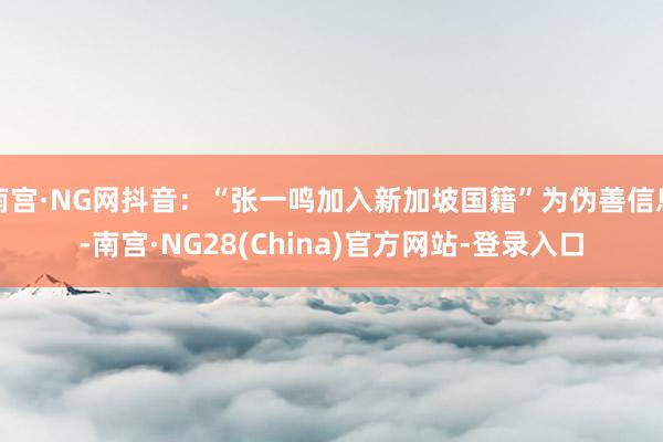 南宫·NG网抖音：“张一鸣加入新加坡国籍”为伪善信息-南宫·NG28(China)官方网站-登录入口