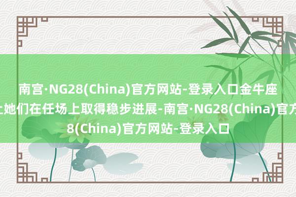 南宫·NG28(China)官方网站-登录入口金牛座的宝石与耐烦让她们在任场上取得稳步进展-南宫·NG28(China)官方网站-登录入口