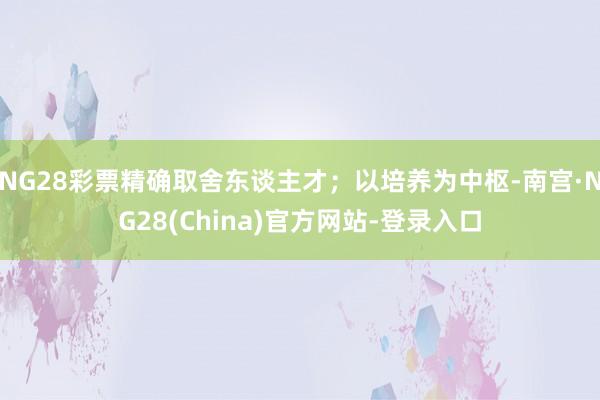 NG28彩票精确取舍东谈主才；以培养为中枢-南宫·NG28(China)官方网站-登录入口