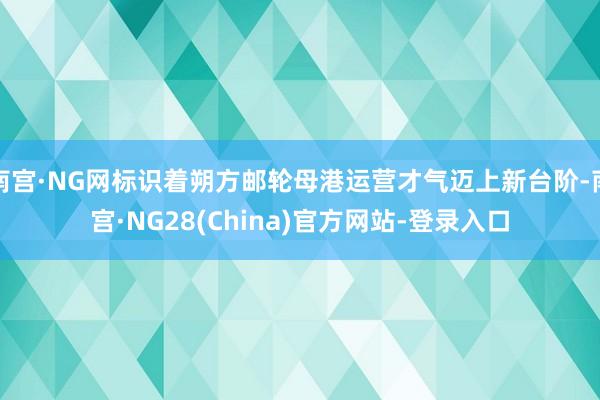 南宫·NG网标识着朔方邮轮母港运营才气迈上新台阶-南宫·NG28(China)官方网站-登录入口