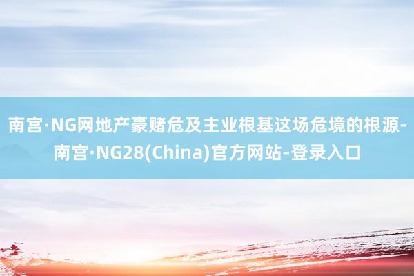 南宫·NG网　　地产豪赌危及主业根基　　这场危境的根源-南宫·NG28(China)官方网站-登录入口
