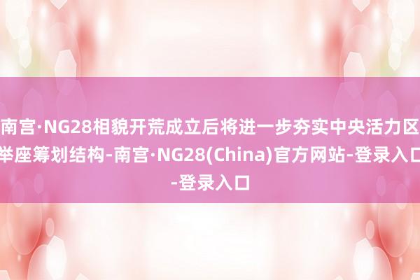南宫·NG28相貌开荒成立后将进一步夯实中央活力区举座筹划结构-南宫·NG28(China)官方网站-登录入口