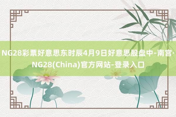NG28彩票好意思东时辰4月9日好意思股盘中-南宫·NG28(China)官方网站-登录入口
