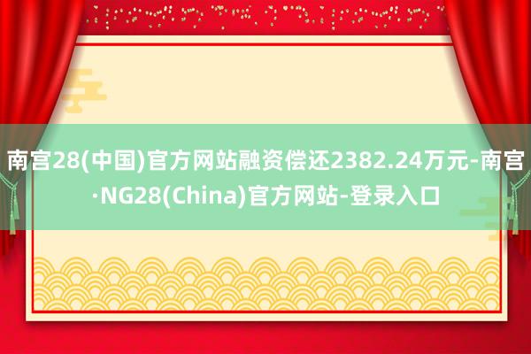 南宫28(中国)官方网站融资偿还2382.24万元-南宫·NG28(China)官方网站-登录入口