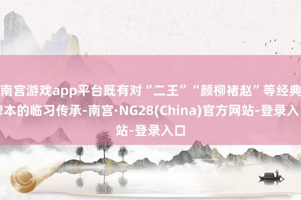 南宫游戏app平台既有对“二王”“颜柳褚赵”等经典碑本的临习传承-南宫·NG28(China)官方网站-登录入口