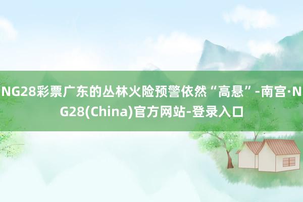 NG28彩票广东的丛林火险预警依然“高悬”-南宫·NG28(China)官方网站-登录入口