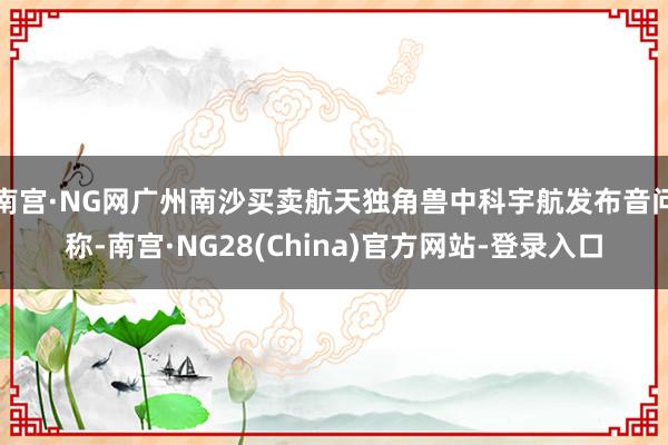 南宫·NG网广州南沙买卖航天独角兽中科宇航发布音问称-南宫·NG28(China)官方网站-登录入口