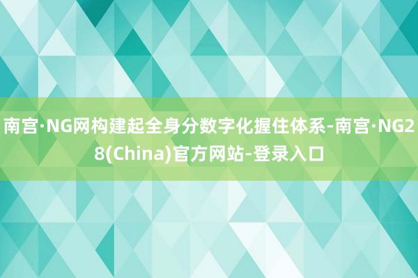 南宫·NG网构建起全身分数字化握住体系-南宫·NG28(China)官方网站-登录入口