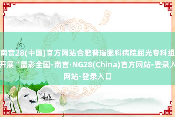 南宫28(中国)官方网站合肥普瑞眼科病院屈光专科组织开展“晶彩全国-南宫·NG28(China)官方网站-登录入口