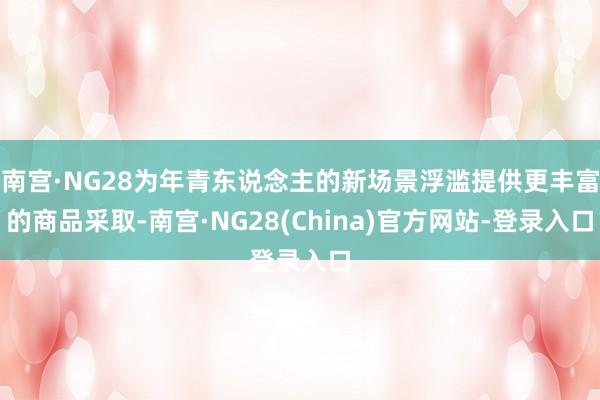 南宫·NG28为年青东说念主的新场景浮滥提供更丰富的商品采取-南宫·NG28(China)官方网站-登录入口