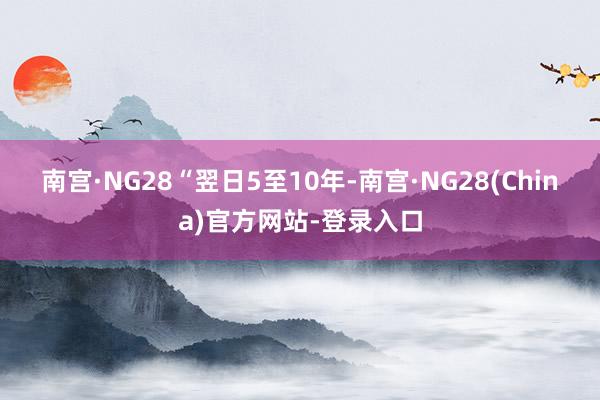 南宫·NG28　　“翌日5至10年-南宫·NG28(China)官方网站-登录入口