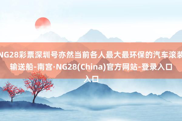 NG28彩票深圳号亦然当前各人最大最环保的汽车滚装输送船-南宫·NG28(China)官方网站-登录入口