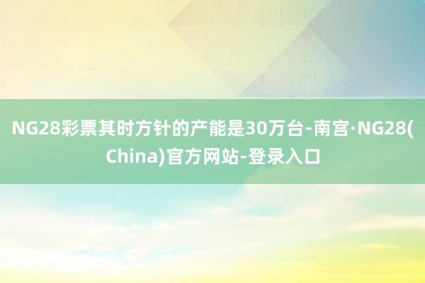 NG28彩票其时方针的产能是30万台-南宫·NG28(China)官方网站-登录入口