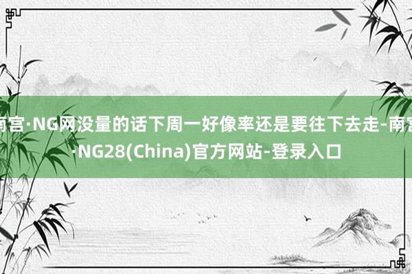 南宫·NG网没量的话下周一好像率还是要往下去走-南宫·NG28(China)官方网站-登录入口