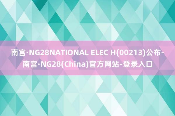 南宫·NG28NATIONAL ELEC H(00213)公布-南宫·NG28(China)官方网站-登录入口