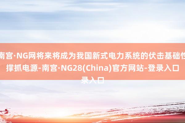 南宫·NG网将来将成为我国新式电力系统的伏击基础性撑抓电源-南宫·NG28(China)官方网站-登录入口