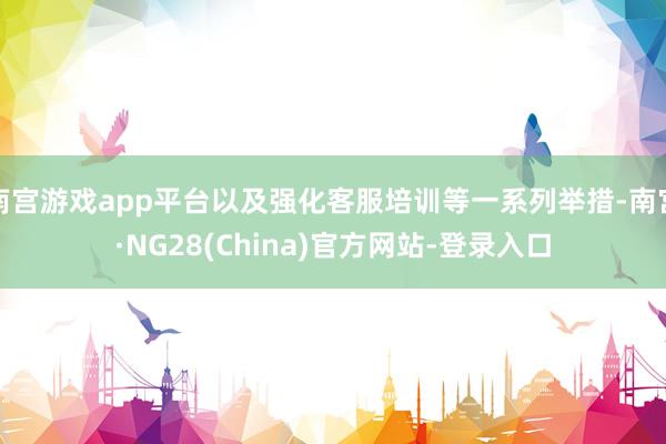 南宫游戏app平台以及强化客服培训等一系列举措-南宫·NG28(China)官方网站-登录入口