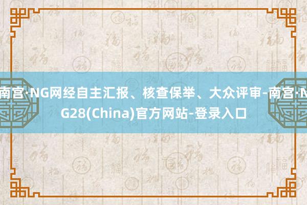 南宫·NG网经自主汇报、核查保举、大众评审-南宫·NG28(China)官方网站-登录入口