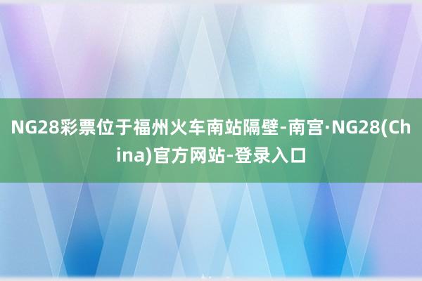 NG28彩票位于福州火车南站隔壁-南宫·NG28(China)官方网站-登录入口