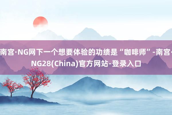 南宫·NG网下一个想要体验的功绩是“咖啡师”-南宫·NG28(China)官方网站-登录入口