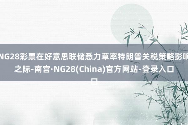 NG28彩票在好意思联储悉力草率特朗普关税策略影响之际-南宫·NG28(China)官方网站-登录入口