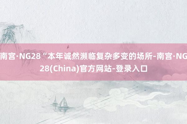 南宫·NG28“本年诚然濒临复杂多变的场所-南宫·NG28(China)官方网站-登录入口