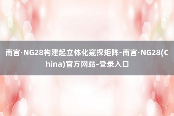 南宫·NG28构建起立体化窥探矩阵-南宫·NG28(China)官方网站-登录入口