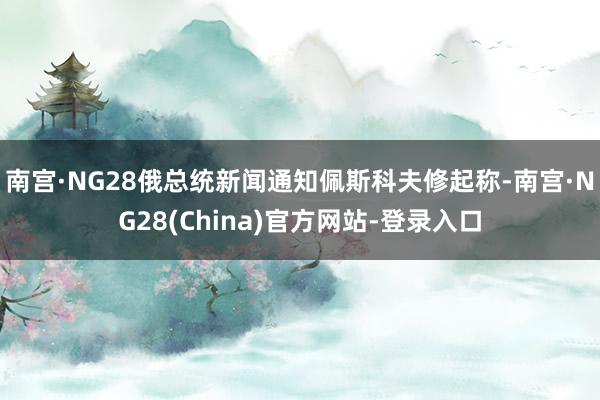 南宫·NG28俄总统新闻通知佩斯科夫修起称-南宫·NG28(China)官方网站-登录入口