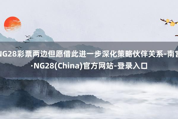 NG28彩票两边但愿借此进一步深化策略伙伴关系-南宫·NG28(China)官方网站-登录入口