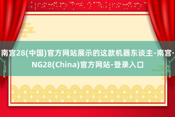 南宫28(中国)官方网站展示的这款机器东谈主-南宫·NG28(China)官方网站-登录入口
