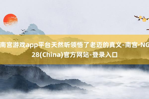 南宫游戏app平台天然听领悟了老迈的真义-南宫·NG28(China)官方网站-登录入口
