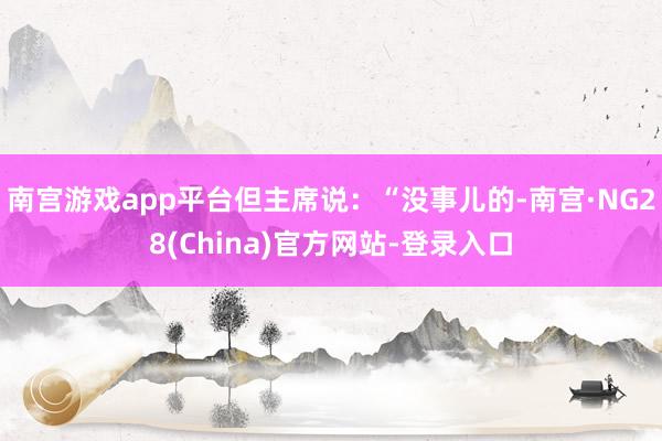 南宫游戏app平台但主席说：“没事儿的-南宫·NG28(China)官方网站-登录入口