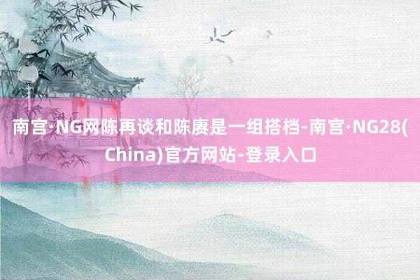 南宫·NG网陈再谈和陈赓是一组搭档-南宫·NG28(China)官方网站-登录入口