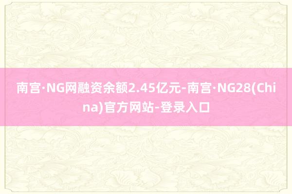 南宫·NG网融资余额2.45亿元-南宫·NG28(China)官方网站-登录入口