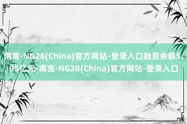 南宫·NG28(China)官方网站-登录入口融资余额5.95亿元-南宫·NG28(China)官方网站-登录入口